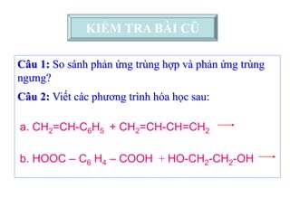 Câu 1: So sánh phản ứng trùng hợp và phản ứng trùng
ngưng?
Câu 2: Viết các phương trình hóa học sau:
b. HOOC – C6 H4 – COOH + HO-CH2-CH2-OH
KIỂM TRA BÀI CŨ
a. CH2=CH-C6H5 + CH2=CH-CH=CH2
 