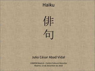 Haiku 俳句Julio César Abad VidalCAMON Madrid – Centro Cultural MoncloaMadrid, 13 de diciembre de 2010 