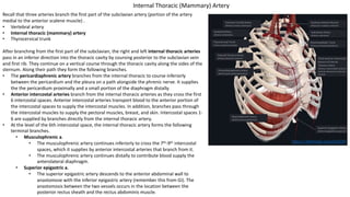 Recall that three arteries branch the first part of the subclavian artery (portion of the artery
medial to the anterior scalene muscle) .
• Vertebral artery
• Internal thoracic (mammary) artery
• Thyrocervical trunk
After branching from the first part of the subclavian, the right and left internal thoracic arteries
pass in an inferior direction into the thoracic cavity by coursing posterior to the subclavian vein
and first rib. They continue on a vertical course through the thoracic cavity along the sides of the
sternum. Along their path they form the following branches.
• The pericardiaphrenic artery branches from the internal thoracic to course inferiorly
between the pericardium and the pleura on a path alongside the phrenic nerve. It supplies
the the pericardium proximally and a small portion of the diaphragm distally.
• Anterior intercostal arteries branch from the internal thoracic arteries as they cross the first
6 intercostal spaces. Anterior intercostal arteries transport blood to the anterior portion of
the intercostal spaces to supply the intercostal muscles. In addition, branches pass through
the intercostal muscles to supply the pectoral muscles, breast, and skin. Intercostal spaces 1-
6 are supplied by branches directly from the internal thoracic artery.
• At the level of the 6th intercostal space, the internal thoracic artery forms the following
terminal branches.
• Musculophrenic a.
• The musculophrenic artery continues inferiorly to cross the 7th-9th intercostal
spaces, which it supplies by anterior intercostal arteries that branch from it.
• The musculophrenic artery continues distally to contribute blood supply the
anterolateral diaphragm.
• Superior epigastric a.
• The superior epigastric artery descends to the anterior abdominal wall to
anastomose with the inferior epigastric artery (remember this from GI). The
anastomosis between the two vessels occurs in the location between the
posterior rectus sheath and the rectus abdominis muscle.
https://3d4medic.al/enFsQOFf
Internal Thoracic (Mammary) Artery
 