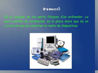 Definició És el conjunt de les parts físiques d’un ordinador. La part central de l’ordinador és la placa mare que és un circuit en que es conecten la resta de dispositius.  