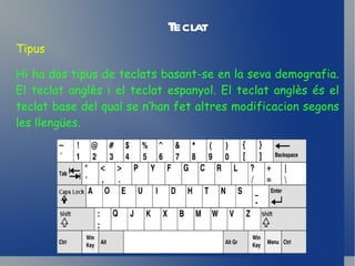 Teclat Tipus Hi ha dos tipus de teclats basant-se en la seva demografia. El teclat anglès i el teclat espanyol. El teclat anglès és el teclat base del qual se n’han fet altres modificacion segons les llengües. 