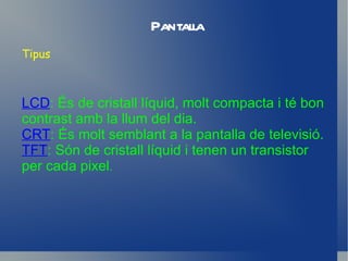Pantalla Tipus LCD : És de cristall líquid, molt compacta i té bon contrast amb la llum del dia. CRT : És molt semblant a la pantalla de televisió. TFT : Són de cristall líquid i tenen un transistor per cada pixel . 
