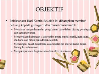 OBJEKTIF
• Pelaksanaan Hari Kantin Sekolah ini diharapkan memberi
peluang kepada guru-guru dan murid-murid untuk :
– Mendapat pengetahuan dan pengalaman baru dalam bidang perniagaan
dan keusahawanan.
– Mengeratkan hubungan silaturrahim antara murid-murid, guru-guru,
ibu bapa dan pihak pentadbiran sekolah.
– Mencungkil bakat-bakat baru dalam kalangan murid-murid dalam
bidang keusahawanan.
– Mengumpul dana bagi melancarkan aktiviti sekolah.
 
