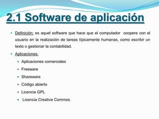 2.1 Software de aplicación
 Definición: es aquel software que hace que el computador coopere con el
  usuario en la realización de tareas típicamente humanas, como escribir un
  texto o gestionar la contabilidad.
 Aplicaciones:

    Aplicaciones comerciales

    Freeware

    Shareware

    Código abierto

    Licencia GPL

      Licencia Creative Commos
 