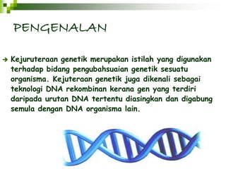 PENGENALAN 
 Kejuruteraan genetik merupakan istilah yang digunakan 
terhadap bidang pengubahsuaian genetik sesuatu 
organisma. Kejuteraan genetik juga dikenali sebagai 
teknologi DNA rekombinan kerana gen yang terdiri 
daripada urutan DNA tertentu diasingkan dan digabung 
semula dengan DNA organisma lain. 
 