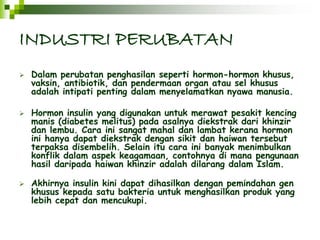 INDUSTRI PERUBATAN 
 Dalam perubatan penghasilan seperti hormon-hormon khusus, 
vaksin, antibiotik, dan pendermaan organ atau sel khusus 
adalah intipati penting dalam menyelamatkan nyawa manusia. 
 Hormon insulin yang digunakan untuk merawat pesakit kencing 
manis (diabetes melitus) pada asalnya diekstrak dari khinzir 
dan lembu. Cara ini sangat mahal dan lambat kerana hormon 
ini hanya dapat diekstrak dengan sikit dan haiwan tersebut 
terpaksa disembelih. Selain itu cara ini banyak menimbulkan 
konflik dalam aspek keagamaan, contohnya di mana pengunaan 
hasil daripada haiwan khinzir adalah dilarang dalam Islam. 
 Akhirnya insulin kini dapat dihasilkan dengan pemindahan gen 
khusus kepada satu bakteria untuk menghasilkan produk yang 
lebih cepat dan mencukupi. 
 