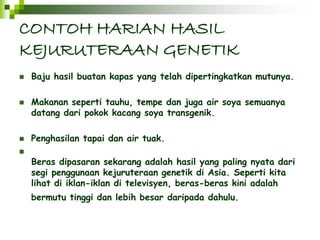 CONTOH HARIAN HASIL 
KEJURUTERAAN GENETIK 
 Baju hasil buatan kapas yang telah dipertingkatkan mutunya. 
 Makanan seperti tauhu, tempe dan juga air soya semuanya 
datang dari pokok kacang soya transgenik. 
 Penghasilan tapai dan air tuak. 
 
Beras dipasaran sekarang adalah hasil yang paling nyata dari 
segi penggunaan kejuruteraan genetik di Asia. Seperti kita 
lihat di iklan-iklan di televisyen, beras-beras kini adalah 
bermutu tinggi dan lebih besar daripada dahulu. 
 