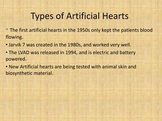 Types of Artificial Hearts
• The first artificial hearts in the 1950s only kept the patients blood
flowing.
• Jarvik 7 was created in the 1980s, and worked very well.
• The LVAD was released in 1994, and is electric and battery
powered.
• New Artificial hearts are being tested with animal skin and
biosynthetic material.
 