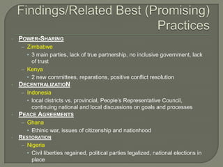 •

POWER-SHARING
– Zimbabwe

• 3 main parties, lack of true partnership, no inclusive government, lack
of trust
– Kenya
• 2 new committees, reparations, positive conflict resolution
•

DECENTRALIZATION
– Indonesia

• local districts vs. provincial, People’s Representative Council,
continuing national and local discussions on goals and processes
•

PEACE AGREEMENTS
– Ghana

• Ethinic war, issues of citizenship and nationhood
•

RESTORATION
– Nigeria
• Civil liberties regained, political parties legalized, national elections in
place

 