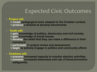 

Project will:
 create pedagogical tools adapted to the Chadian context.
 produce a timeline & develop benchmarks



Youth will:
 gain knowledge of politics, democracy and civil society.
 gain knowledge of social issues.
 develop the belief that they can make a difference in their
homeland.
 participate in project review and assessment.
 begin to actively engage in politics and community affairs



Chadians will:
 possess increased capacity to monitor election activities.
 possess increased awareness and use of fraud prevention
safeguards.

 