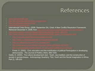 









www.caringforkaela.org
http://en.wikipedia.org/wiki/Civic_engagement
http://en.wikipedia.org/wiki/Chad
www.facingourhistory.org
International Crisis Group. (2008, September 24). Chad: A New Conflict Resolution Framework.
Retrieved December 4, 2008, from http://www.crisisgroup.org/home/index.cfm?id=5694&l=1
http://www.nytimes.com/ref/college/collegespecial2/coll_aascu_defi.html
http://www.nytimes.com/ref/college/collegespecial2/coll_aascu_civicresources.html
• http://www.apa.org/ed/slce/civicengagement.html
• http://www.mc.maricopa.edu/other/engagement/Journal/
• http://en.wikipedia.org/wiki/Civic_engagement
• http://www.securitycouncilreport.org/site/c.glKWLeMTIsG/b.2873273/
• http://caringforkaela.org/files/file/08_09_24%20SC%20RES%201834.pdf
• Finkel, S. (2002). Civic education and the mobilization of political Participation in developing
democracies. The Journal of Politics, 64(4), 994-1020.
Gable, E. (2000). The culture development club: Youth, neo-tradition, and the construction of
society in guinea-bissau. Anthropology Quarterly, 73(4, Youth and the Social Imagination in Africa,
Part 2), 195-203

 