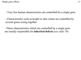 Single gene effects - Very few human characteristics are controlled by a single gene - Characteristics such as height or skin colour are controlled by several genes acting together - Those characteristics which are controlled by a single gene are usually responsible for  inherited defects  ( see slide 19 ) 17 