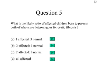 Question 5 What is the likely ratio of affected children born to parents both of whom are heterozygous for cystic fibrosis ? 1 affected: 3 normal (b)  3 affected: 1 normal (c)  2 affected: 2 normal (d)  all affected 33 