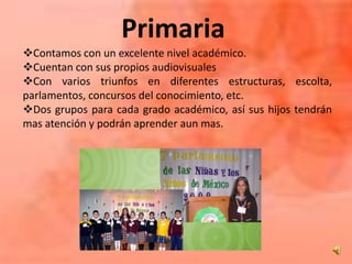 Primaria
Contamos con un excelente nivel académico.
Cuentan con sus propios audiovisuales
Con varios triunfos en diferentes estructuras, escolta,
parlamentos, concursos del conocimiento, etc.
Dos grupos para cada grado académico, así sus hijos tendrán
mas atención y podrán aprender aun mas.
 