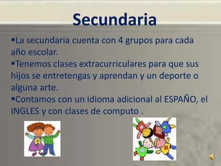 Secundaria
La secundaria cuenta con 4 grupos para cada
año escolar.
Tenemos clases extracurriculares para que sus
hijos se entretengas y aprendan y un deporte o
alguna arte.
Contamos con un idioma adicional al ESPAÑO, el
INGLES y con clases de computo .
 