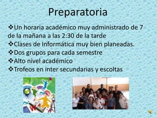 Preparatoria
Un horaria académico muy administrado de 7
de la mañana a las 2:30 de la tarde
Clases de Informática muy bien planeadas.
Dos grupos para cada semestre
Alto nivel académico
Trofeos en inter secundarias y escoltas
 