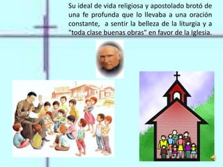 Su ideal de vida religiosa y apostolado brotó de
una fe profunda que lo llevaba a una oración
constante, a sentir la belleza de la liturgia y a
"toda clase buenas obras" en favor de la Iglesia.
 