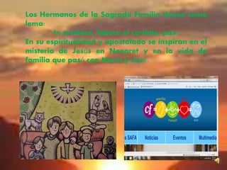 Los Hermanos de la Sagrada Familia tienen como
lema:
"In oratione, labore et caritate: pax".
En su espiritualidad y apostolado se inspiran en el
misterio de Jesús en Nazaret y en la vida de
familia que pasó con María y José.
 