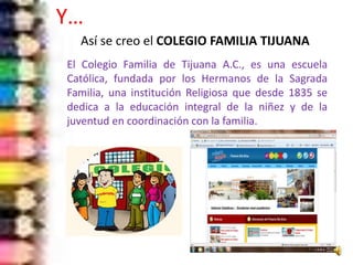 El Colegio Familia de Tijuana A.C., es una escuela
Católica, fundada por los Hermanos de la Sagrada
Familia, una institución Religiosa que desde 1835 se
dedica a la educación integral de la niñez y de la
juventud en coordinación con la familia.
Y…
Así se creo el COLEGIO FAMILIA TIJUANA
 