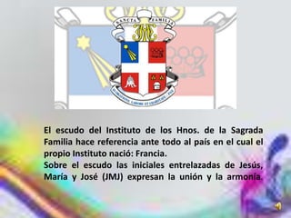 El escudo del Instituto de los Hnos. de la Sagrada
Familia hace referencia ante todo al país en el cual el
propio Instituto nació: Francia.
Sobre el escudo las iniciales entrelazadas de Jesús,
María y José (JMJ) expresan la unión y la armonía.
 