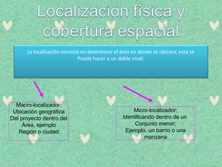La localización consiste en determinar el área en donde se ubicara, esta se
Puede hacer a un doble nivel:
Macro-localizador:
Ubicación geográfica
Del proyecto dentro del
Área, ejemplo
Región o ciudad
Micro-localizador:
Identificando dentro de un
Conjunto menor;
Ejemplo, un barrio o una
manzana
 