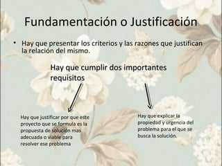 Fundamentación o Justificación
• Hay que presentar los criterios y las razones que justifican
la relación del mismo.
Hay que cumplir dos importantesHay que cumplir dos importantes
requisitosrequisitos
Hay que explicar la
propiedad y urgencia del
problema para el que se
busca la solución.
Hay que justificar por que este
proyecto que se formula es la
propuesta de solución mas
adecuada o viable para
resolver ese problema
 