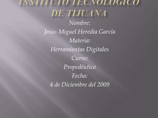 Instituto Tecnológico de Tijuana Nombre: Jesús Miguel Heredia García Materia: Herramientas Digitales Curso: Propedéutico Fecha: 4 de Diciembre del 2009 