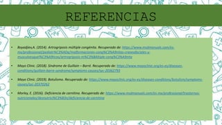 REFERENCIAS
• Boyadjiev,A. (2014). Artrogriposis múltiple congénita. Recuperado de: https://www.msdmanuals.com/es-
mx/professional/pediatr%C3%ADa/malformaciones-cong%C3%A9nitas-craneofaciales-y-
musculoesquel%C3%A9ticas/artrogriposis-m%C3%BAltiple-cong%C3%A9nita
• Mayo Clinic. (2018). Síndrome de Guillain – Barré. Recuperado de: https://www.mayoclinic.org/es-es/diseases-
conditions/guillain-barre-syndrome/symptoms-causes/syc-20362793
• Mayo Clinic. (2019). Botulismo. Recuperado de: https://www.mayoclinic.org/es-es/diseases-conditions/botulism/symptoms-
causes/syc-20370262
• Morley, E. (2016). Deficiencia de carnitina. Recuperado de: https://www.msdmanuals.com/es-mx/professional/trastornos-
nutricionales/desnutrici%C3%B3n/deficiencia-de-carnitina
 