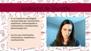 Síndrome de Tourette
• Es un trastorno neurológico
caracterizado por movimientos
repetitivos, estereotipados e
involuntarios y vocalizaciones
denominadas tics
• Los tics son movimientos
involuntarios, repetitivos y
vocalizaciones.
 