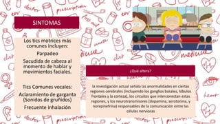 Los tics motrices más
comunes incluyen:
Parpadeo
Sacudida de cabeza al
momento de hablar y
movimientos faciales.
Tics Comunes vocales:
Aclaramiento de garganta
(Sonidos de gruñidos)
Frecuente inhalación
SINTOMAS
la investigación actual señala las anormalidades en ciertas
regiones cerebrales (incluyendo los ganglios basales, lóbulos
frontales y la corteza), los circuitos que interconectan estas
regiones, y los neurotransmisores (dopamina, serotonina, y
norepinefrina) responsables de la comunicación entre las
células nerviosas
¿Qué altera?
 
