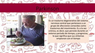 Parkinson
Es un trastorno degenerativo del sistema
nervioso central que pertenece a un
grupo de afecciones conocidas como
trastornos del movimiento. Es a la vez
crónica, es decir, que persiste durante un
extenso período de tiempo, y progresiva,
lo que significa que sus síntomas
empeoran con el tiempo
 