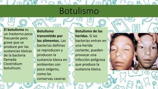 Botulismo
El botulismo es
un trastorno poco
frecuente pero
grave que se
produce por las
sustancias tóxicas
de la bacteria
llamada
Clostridium
botulinum.
Botulismo
transmitido por
los alimentos. Las
bacterias dañinas
se reproducen y
producen la
sustancia tóxica en
ambientes con
poco oxígeno,
como las
conservas caseras.
Botulismo de las
heridas. Si las
bacterias entran en
una herida
cortante, pueden
provocar una
infección peligrosa
que produce la
sustancia tóxica.
 