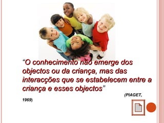 “O conhecimento não emerge dosO conhecimento não emerge dos
objectos ou da criança, mas dasobjectos ou da criança, mas das
interacções que se estabelecem entre ainteracções que se estabelecem entre a
criança e esses objectoscriança e esses objectos”
(PIAGET,
1969)
 