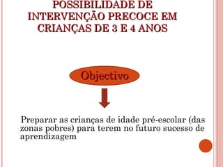 POSSIBILIDADE DEPOSSIBILIDADE DE
INTERVENÇÃO PRECOCE EMINTERVENÇÃO PRECOCE EM
CRIANÇAS DE 3 E 4 ANOSCRIANÇAS DE 3 E 4 ANOS
ObjectivoObjectivo
Preparar as crianças de idade pré-escolar (das
zonas pobres) para terem no futuro sucesso de
aprendizagem
 