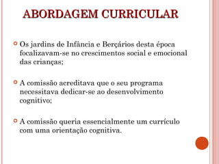ABORDAGEM CURRICULARABORDAGEM CURRICULAR
 Os jardins de Infância e Berçários desta época
focalizavam-se no crescimentos social e emocional
das crianças;
 A comissão acreditava que o seu programa
necessitava dedicar-se ao desenvolvimento
cognitivo;
 A comissão queria essencialmente um currículo
com uma orientação cognitiva.
 