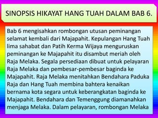Bab 6 mengisahkan rombongan utusan peminangan
selamat kembali dari Majapahit. Kepulangan Hang Tuah
lima sahabat dan Patih Kerma Wijaya menguruskan
peminangan ke Majapahit itu disambut meriah oleh
Raja Melaka. Segala persediaan dibuat untuk pelayaran
Raja Melaka dan pembesar-pembesar baginda ke
Majapahit. Raja Melaka menitahkan Bendahara Paduka
Raja dan Hang Tuah membina bahtera kenaikan
bernama kota segara untuk keberangkatan baginda ke
Majapahit. Bendahara dan Temenggung diamanahkan
menjaga Melaka. Dalam pelayaran, rombongan Melaka
SINOPSIS HIKAYAT HANG TUAH DALAM BAB 6.
 