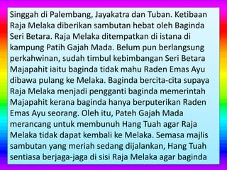 Singgah di Palembang, Jayakatra dan Tuban. Ketibaan
Raja Melaka diberikan sambutan hebat oleh Baginda
Seri Betara. Raja Melaka ditempatkan di istana di
kampung Patih Gajah Mada. Belum pun berlangsung
perkahwinan, sudah timbul kebimbangan Seri Betara
Majapahit iaitu baginda tidak mahu Raden Emas Ayu
dibawa pulang ke Melaka. Baginda bercita-cita supaya
Raja Melaka menjadi pengganti baginda memerintah
Majapahit kerana baginda hanya berputerikan Raden
Emas Ayu seorang. Oleh itu, Pateh Gajah Mada
merancang untuk membunuh Hang Tuah agar Raja
Melaka tidak dapat kembali ke Melaka. Semasa majlis
sambutan yang meriah sedang dijalankan, Hang Tuah
sentiasa berjaga-jaga di sisi Raja Melaka agar baginda
 