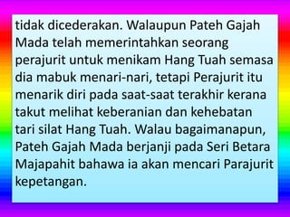 tidak dicederakan. Walaupun Pateh Gajah
Mada telah memerintahkan seorang
perajurit untuk menikam Hang Tuah semasa
dia mabuk menari-nari, tetapi Perajurit itu
menarik diri pada saat-saat terakhir kerana
takut melihat keberanian dan kehebatan
tari silat Hang Tuah. Walau bagaimanapun,
Pateh Gajah Mada berjanji pada Seri Betara
Majapahit bahawa ia akan mencari Parajurit
kepetangan.
 
