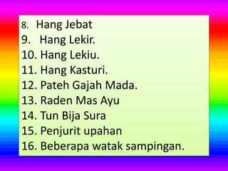 8. Hang Jebat
9. Hang Lekir.
10. Hang Lekiu.
11. Hang Kasturi.
12. Pateh Gajah Mada.
13. Raden Mas Ayu
14. Tun Bija Sura
15. Penjurit upahan
16. Beberapa watak sampingan.
 