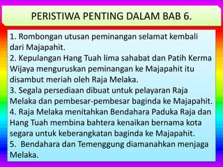1. Rombongan utusan peminangan selamat kembali
dari Majapahit.
2. Kepulangan Hang Tuah lima sahabat dan Patih Kerma
Wijaya menguruskan peminangan ke Majapahit itu
disambut meriah oleh Raja Melaka.
3. Segala persediaan dibuat untuk pelayaran Raja
Melaka dan pembesar-pembesar baginda ke Majapahit.
4. Raja Melaka menitahkan Bendahara Paduka Raja dan
Hang Tuah membina bahtera kenaikan bernama kota
segara untuk keberangkatan baginda ke Majapahit.
5. Bendahara dan Temenggung diamanahkan menjaga
Melaka.
PERISTIWA PENTING DALAM BAB 6.
 