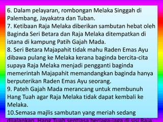 6. Dalam pelayaran, rombongan Melaka Singgah di
Palembang, Jayakatra dan Tuban.
7. Ketibaan Raja Melaka diberikan sambutan hebat oleh
Baginda Seri Betara dan Raja Melaka ditempatkan di
istana di kampung Patih Gajah Mada.
8. Seri Betara Majapahit tidak mahu Raden Emas Ayu
dibawa pulang ke Melaka kerana baginda bercita-cita
supaya Raja Melaka menjadi pengganti baginda
memerintah Majapahit memandangkan baginda hanya
berputerikan Raden Emas Ayu seorang.
9. Pateh Gajah Mada merancang untuk membunuh
Hang Tuah agar Raja Melaka tidak dapat kembali ke
Melaka.
10.Semasa majlis sambutan yang meriah sedang
 