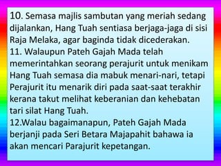 10. Semasa majlis sambutan yang meriah sedang
dijalankan, Hang Tuah sentiasa berjaga-jaga di sisi
Raja Melaka, agar baginda tidak dicederakan.
11. Walaupun Pateh Gajah Mada telah
memerintahkan seorang perajurit untuk menikam
Hang Tuah semasa dia mabuk menari-nari, tetapi
Perajurit itu menarik diri pada saat-saat terakhir
kerana takut melihat keberanian dan kehebatan
tari silat Hang Tuah.
12.Walau bagaimanapun, Pateh Gajah Mada
berjanji pada Seri Betara Majapahit bahawa ia
akan mencari Parajurit kepetangan.
 