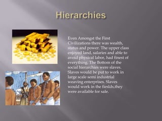 Hierarchies Even Amongst the First Civilizations there was wealth, status and power. The upper class enjoyed land, salaries and able to avoid physical labor, had finest of everything. The Bottom of the social hierarchies were slaves. Slaves would be put to work in large scale semi industrial weaving enterprises. Slaves would work in the fieslds,they were available for sale.