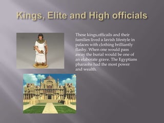Kings, Elite and High officialsThese kings,officails and their families lived a lavish lifestyle in palaces with clothing brilliantly flashy. When one would pass away the burial would be one of an elaborate grave. The Egyptians pharaohs had the most power and wealth. 