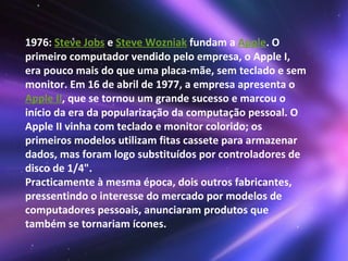 1976:  Steve Jobs  e  Steve Wozniak  fundam a  Apple . O primeiro computador vendido pelo empresa, o Apple I, era pouco mais do que uma placa-mãe, sem teclado e sem monitor. Em 16 de abril de 1977, a empresa apresenta o  Apple II , que se tornou um grande sucesso e marcou o início da era da popularização da computação pessoal. O Apple II vinha com teclado e monitor colorido; os primeiros modelos utilizam fitas cassete para armazenar dados, mas foram logo substituídos por controladores de disco de 1/4".  Practicamente à mesma época, dois outros fabricantes, pressentindo o interesse do mercado por modelos de computadores pessoais, anunciaram produtos que também se tornariam ícones. 