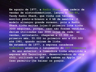 Em agosto de 1977, a  Radio Shack , uma cadeia de vendas de eletrodomésticos, lançou o  TRS-80 , Tandy Radio Shack, que vinha com teclado, monitor preto-e-branco e 4 kB de memória. O modelo alcançou grande sucesso, pois a Radio Shack tinha muitas lojas;O primeiro lote tinha 3000 máquinas, porque, caso não fossem vendidas, seriam utilizadas nas 3000 lojas da rede; as vendas, entretanto, chegaram a 10.000 no primeiro mês, 55.000 no primeiro ano e 250.000 até 1981, quando saíram de linha. Em setembro de 1977, a empresa canadense  Commodore  anunciou o lançamento do  PET Commodore . No ano anterior, a Commodore tinha adquirido a empresa MOS Tecnologies, desenvolvedora do chip 6502, utilizado no PET (e também no Apple II). Isso permitiu-lhe baixar os preços. 