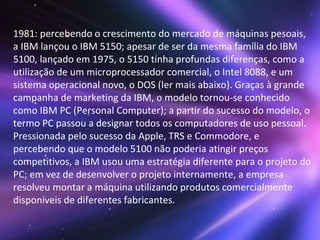1981: percebendo o crescimento do mercado de máquinas pesoais, a IBM lançou o IBM 5150; apesar de ser da mesma família do IBM 5100, lançado em 1975, o 5150 tinha profundas diferenças, como a utilização de um microprocessador comercial, o Intel 8088, e um sistema operacional novo, o DOS (ler mais abaixo). Graças à grande campanha de marketing da IBM, o modelo tornou-se conhecido como IBM PC (Personal Computer); a partir do sucesso do modelo, o termo PC passou a designar todos os computadores de uso pessoal. Pressionada pelo sucesso da Apple, TRS e Commodore, e percebendo que o modelo 5100 não poderia atingir preços competitivos, a IBM usou uma estratégia diferente para o projeto do PC; em vez de desenvolver o projeto internamente, a empresa resolveu montar a máquina utilizando produtos comercialmente disponíveis de diferentes fabricantes. 