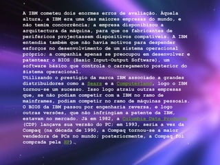 A IBM cometeu dois enormes erros de avaliação. Àquela altura, a IBM era uma das maiores empresas do mundo, e não temia concorrência; a empresa disponibizou a arquitectura da máquina, para que os fabricantes de periféricos projectassem dispositivos compatíveis. A IBM entendia também que não havia motivos para despender esforços no desenvolvimento de um sistema operacional próprio; a companhia apenas se preocupou em desenvolver e patentear o BIOS (Basic Input-Output Software), um software básico que controla o carregamento posterior do sistema operacional. Utilizando o prestígio da marca IBM associado a grandes distribuidores como a  Sears  e a  Computerland , logo o IBM tornou-se um sucesso. Isso logo atraiu outras empresas que, se não podiam competir com a IBM no ramo de mainframes, podiam competir no ramo de máquinas pessoais. O BIOS da IBM passou por engenharia reversa, e logo outras versões, que não infringiam a patente da IBM, estavam no mercado. Já em 1982, a  Columbia Data Products  (CDP) lançava sua versão do PC; em 1993, seria a vez da Compaq (na década de 1990, a Compaq tornou-se a maior vendedora de PCs no mundo; posteriormente, a Compaq foi comprada pela  HP ). 