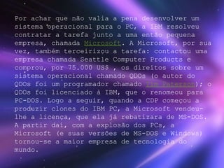 Por achar que não valia a pena desenvolver um sistema operacional para o PC, a IBM resolveu contratar a tarefa junto a uma então pequena empresa, chamada  Microsoft . A Microsoft, por sua vez, também terceirizou a tarefa: contactou uma empresa chamada Seattle Computer Products e comprou, por 75.000 US$ , os direitos sobre um sistema operacional chamado QDOs (o autor do QDOs foi um programador chamado  Tim Paterson ); o QDOs foi licenciado à IBM, que o renomeou para PC-DOS. Logo a seguir, quando a CDP começou a produzir clones do IBM PC, a Microsoft vendeu-lhe a licença, que ela já rebatizara de MS-DOS. A partir daí, com a explosão dos PCs, a Microsoft (e suas versões de MS-DOS e Windows) tornou-se a maior empresa de tecnologia do mundo. 