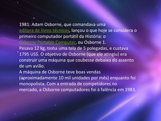 1981: Adam Osborne, que comandava uma  editora de livros técnicos , lançou o que hoje se considera o primeiro computador portátil da História: o  Osborne Portable Computer , ou Osborne 1. Pesava 12 kg, tinha uma tela de 5 polegadas, e custava 1795 US$. O objetivo de Osborne (que ele atingiu) era construir uma máquina que coubesse debaixo do assento de um avião. A máquina de Osborne teve boas vendas (aproximadamente 10 mil unidades por mês) enquanto foi monopolista. Com a entrada de competidores no mercado, a Osborne computadores foi à falência em 1983. 